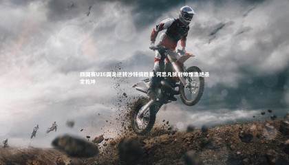 九游体育官网-四国赛U16国足逆转沙特摘胜果 何思凡挑射帅惟浩绝杀定乾坤