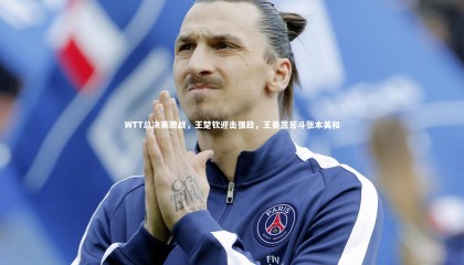 【九游体育官网】WTT总决赛激战，王楚钦迎击强敌，王曼昱苦斗张本美和