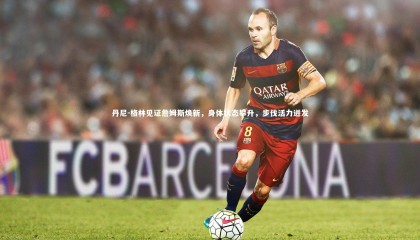 九游体育官方入口_丹尼-格林见证詹姆斯焕新，身体状态攀升，步伐活力迸发