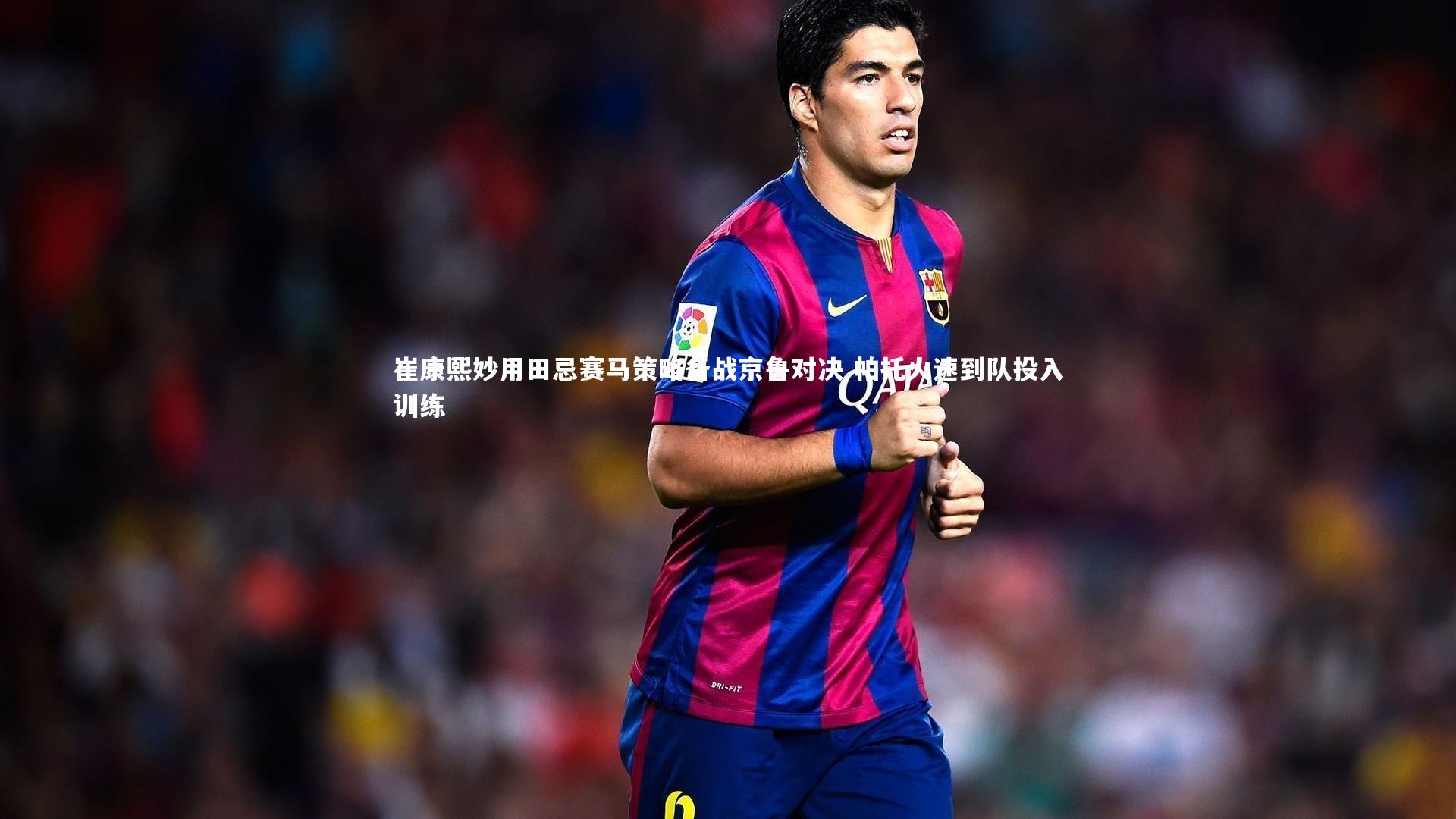 崔康熙妙用田忌赛马策略备战京鲁对决 帕托火速到队投入训练